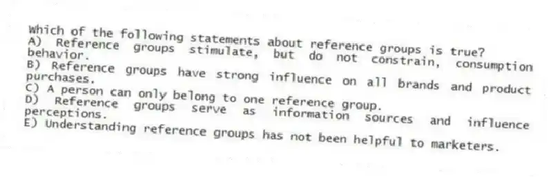 Which of the following statements about reference groups is true?
A) Reference groups stimulate, but do not constrain, consumption behavior.
B) Reference groups have strong influence on all brands and product purchases.
C) A person can only belong to one reference group.
D) Reference groups serve as information sources and influence perceptions.
E) Understanding reference groups has not been helpful to marketers.