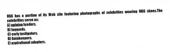 UGG has a portion of its Web site featuring photographs of celebrities wearing UGG shoes.The celebrities serve as:
A) opinion leaders.
B) laggards.
C) early instigators.
D) Gatekeepers.
E) aspirational adopters.