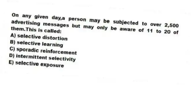 On any given day,a person may be subjected to over 2,500 advertising messages but may only be aware of 11 to 20 of them.This is called:
A) selective distortion
B) selective learning
C) sporadic reinforcement
D) intermittent selectivity
E) selective exposure