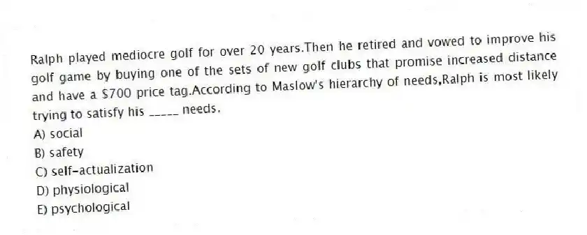 Ralph played mediocre golf for over 20 years.Then he retired and vowed to improve his golf game by buying one of the sets of new golf clubs that promise increased distance and have a $700 price tag.According to Maslow's hierarchy of needs,Ralph is most likely trying to satisfy his _____ needs.
A) social
B) safety
C) self-actualization
D) physiological
E) psychological