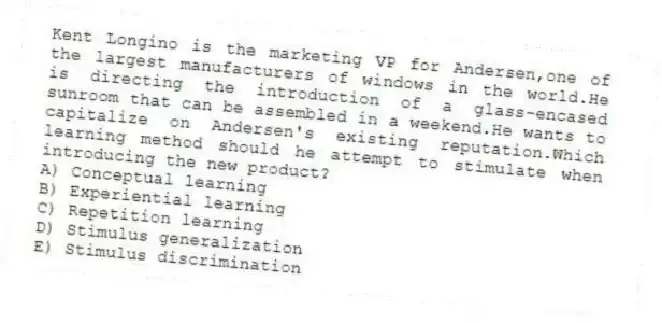 Kent Longino is the marketing VP for Andersen,one of the largest manufacturers of windows in the world.He is directing the introduction of a glass-encased sunroom that can be assembled in a weekend.He wants to capitalize on Andersen's existing reputation.Which learning method should he attempt to stimulate when introducing the new product?
A) Conceptual learning
B) Experiential learning
C) Repetition learning
D) Stimulus generalization
E) Stimulus discrimination