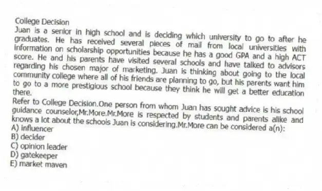 College Decision
Juan is a senior in high school and is deciding which university to go to after he graduates. He has received several pieces of mail from local universities with information on scholarship opportunities because he has a good GPA and a high ACT score. He and his parents have visited several schools and have talked to advisors regarding his chosen major of marketing. Juan is thinking about going to the local community college where all of his friends are planning to go, but his parents want him to go to a more prestigious school because they think he will get a better education there.
-Refer to College Decision.One person from whom Juan has sought advice is his school guidance counselor,Mr.More.Mr.More is respected by students and parents alike and knows a lot about the schools Juan is considering.Mr.More can be considered a(n):
A) influencer
B) decider
C) opinion leader
D) gatekeeper
E) market maven