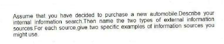 Assume that you have decided to purchase a new automobile.Describe your internal information search.Then name the two types of external information sources.For each source,give two specific examples of information sources you might use.