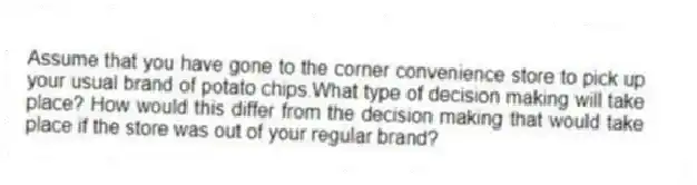 Assume that you have gone to the corner convenience store to pick up your usual brand of potato chips.What type of decision making will take place? How would this differ from the decision making that would take place if the store was out of your regular brand?