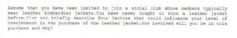 Assume that you have been invited to join a social club whose members typically wear leather bombardier jackets.You have never bought or worn a leather jacket before.List and briefly describe four factors that could influence your level of involvement in the purchase of the leather jacket.How involved will you be in this purchase and why?