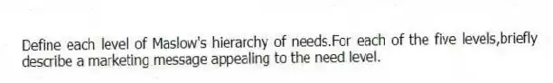 Define each level of Maslow's hierarchy of needs.For each of the five levels,briefly describe a marketing message appealing to the need level.