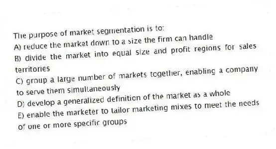 The purpose of market segmentation is to:
A) reduce the market down to a size the firm can handle
B) divide the market into equal size and profit regions for sales territories
C) group a large number of markets together, enabling a company to serve them simultaneously
D) develop a generalized definition of the market as a whole
E) enable the marketer to tailor marketing mixes to meet the needs of one or more specific groups