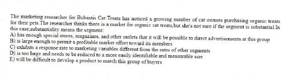 The marketing researcher for Bubastis Cat Treats has noticed a growing number of cat owners purchasing organic treats for their pets.The researcher thinks there is a market for organic cat treats,but she's not sure if the segment is substantial.In this case,substantiality means the segment:
A) has enough special stores, magazines, and other outlets that it will be possible to direct advertisements at this group
B) is large enough to permit a profitable market effort toward its members
C) exhibits a response rate to marketing variables different from the rates of other segments
D) is too large and needs to be reduced to a more easily identifiable and measurable size
E) will be difficult to develop a product to match this group of buyers