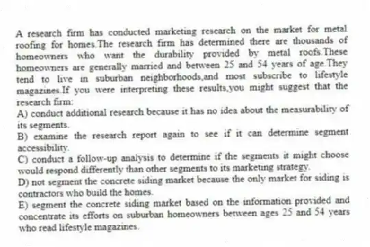 A research firm has conducted marketing research on the market for metal roofing for homes.The research firm has determined there are thousands of homeowners who want the durability provided by metal roofs.These homeowners are generally married and between 25 and 54 years of age.They tend to live in suburban neighborhoods,and most subscribe to lifestyle magazines.If you were interpreting these results,you might suggest that the research firm:
A) conduct additional research because it has no idea about the measurability of its segments.
B) examine the research report again to see if it can determine segment accessibility.
C) conduct a follow-up analysis to determine if the segments it might choose would respond differently than other segments to its marketing strategy.
D) not segment the concrete siding market because the only market for siding is contractors who build the homes.
E) segment the concrete siding market based on the information provided and concentrate its efforts on suburban homeowners between ages 25 and 54 years who read lifestyle magazines.