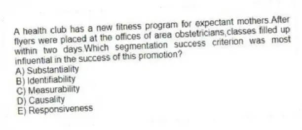 A health club has a new fitness program for expectant mothers.After flyers were placed at the offices of area obstetricians,classes filled up within two days.Which segmentation success criterion was most influential in the success of this promotion?
A) Substantiality
B) Identifiability
C) Measurability
D) Causality
E) Responsiveness