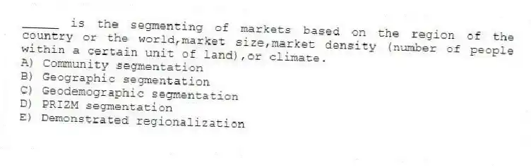 _____ is the segmenting of markets based on the region of the country or the world,market size,market density (number of people within a certain unit of land),or climate.
A) Community segmentation
B) Geographic segmentation
C) Geodemographic segmentation
D) PRIZM segmentation
E) Demonstrated regionalization