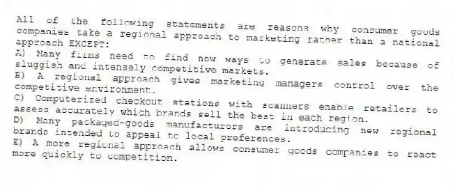 All of the following statements are reasons why consumer goods companies take a regional approach to marketing rather than a national approach EXCEPT:
A) Many firms need to find new ways to generate sales because of sluggish and intensely competitive markets.
B) A regional approach gives marketing managers control over the competitive environment.
C) Computerized checkout stations with scanners enable retailers to assess accurately which brands sell the best in each region.
D) Many packaged-goods manufacturers are introducing new regional brands intended to appeal to local preferences.
E) A more regional approach allows consumer goods companies to react more quickly to competition.
