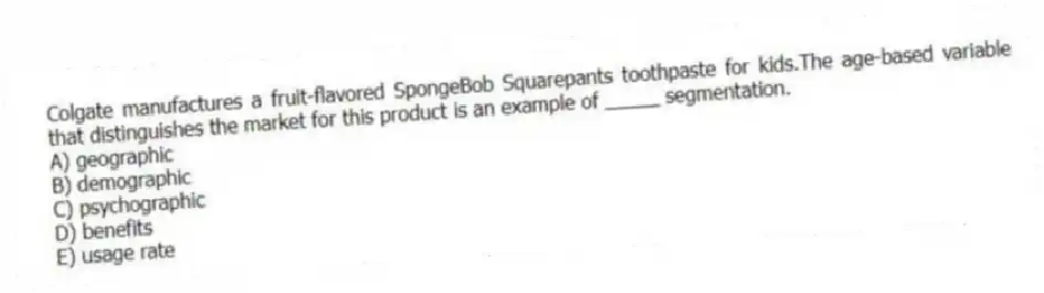 Colgate manufactures a fruit-flavored SpongeBob Squarepants toothpaste for kids.The age-based variable that distinguishes the market for this product is an example of _____ segmentation.
A) geographic
B) demographic
C) psychographic
D) benefits
E) usage rate