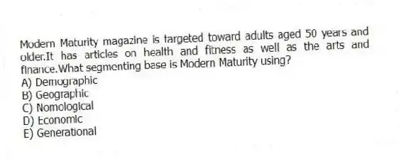 Modern Maturity magazine is targeted toward adults aged 50 years and older.It has articles on health and fitness as well as the arts and finance.What segmenting base is Modern Maturity using?
A) Demographic
B) Geographic
C) Nomological
D) Economic
E) Generational