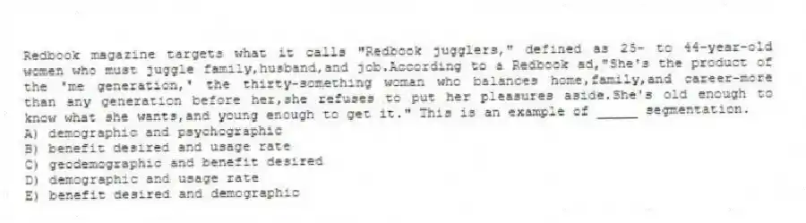 Redbook magazine targets what it calls "Redbook jugglers," defined as 25- to 44-year-old women who must juggle family,husband,and job.According to a Redbook ad,"She's the product of the 'me generation,' the thirty-something woman who balances home,family,and career-more than any generation before her,she refuses to put her pleasures aside.She's old enough to know what she wants,and young enough to get it." This is an example of _____ segmentation.
A) demographic and psychographic
B) benefit desired and usage rate
C) geodemographic and benefit desired
D) demographic and usage rate
E) benefit desired and demographic