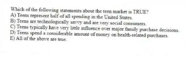 Which of the following statements about the teen market is TRUE?
A) Teens represent half of all spending in the United States.
B) Teens are technologically savvy and are very social consumers.
C) Teens typically have very little influence over major family purchase decisions.
D) Teens spend a considerable amount of money on health-related purchases.
E) All of the above are true.