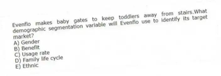 Evenflo makes baby gates to keep toddlers away from stairs.What demographic segmentation variable will Evenflo use to identify its target market?
A) Gender
B) Benefit
C) Usage rate
D) Family life cycle
E) Ethnic