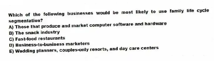 Which of the following businesses would be most likely to use family life cycle segmentation?
A) Those that produce and market computer software and hardware
B) The snack industry
C) Fast-food restaurants
D) Business-to-business marketers
E) Wedding planners, couples-only resorts, and day care centers