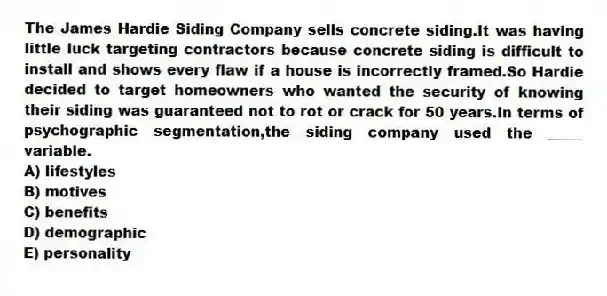 The James Hardie Siding Company sells concrete siding.It was having little luck targeting contractors because concrete siding is difficult to install and shows every flaw if a house is incorrectly framed.So Hardie decided to target homeowners who wanted the security of knowing their siding was guaranteed not to rot or crack for 50 years.In terms of psychographic segmentation,the siding company used the _____ variable.
A) lifestyles
B) motives
C) benefits
D) demographic
E) personality