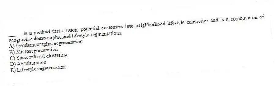 _____ is a method that clusters potential customers into neighborhood lifestyle categories and is a combination of geographic,demographic,and lifestyle segmentations.
A) Geodemographic segmentation
B) Microsegmentation
C) Sociocultural clustering
D) Acculturation
E) Lifestyle segmentation