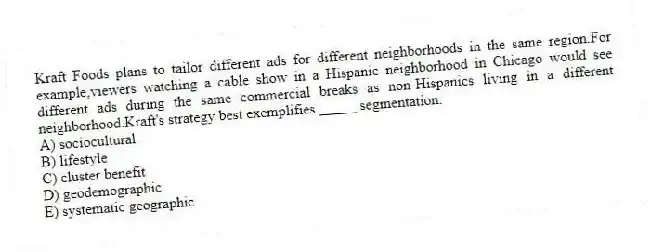 Kraft Foods plans to tailor different ads for different neighborhoods in the same region.For example,viewers watching a cable show in a Hispanic neighborhood in Chicago would see different ads during the same commercial breaks as non-Hispanics living in a different neighborhood.Kraft's strategy best exemplifies _____ segmentation.
A) sociocultural
B) lifestyle
C) cluster benefit
D) geodemographic
E) systematic geographic