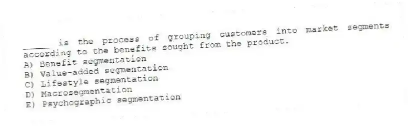 _____ is the process of grouping customers into market segments according to the benefits sought from the product.
A) Benefit segmentation
B) Value-added segmentation
C) Lifestyle segmentation
D) Macrosegmentation
E) Psychographic segmentation