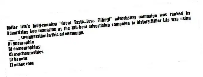 Miller Lite's long-running "Great Taste...Less Filling!" advertising campaign was ranked by Advertising Age magazine as the 8th-best advertising campaign in history.Miller Lite was using _____ segmentation in this ad campaign.
A) geographic
B) demographics
C) psychographics
D) benefit
E) usage rate