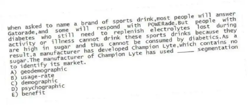 When asked to name a brand of sports drink,most people will answer Gatorade,and some will respond with POWERade.But people with diabetes who still need to replenish electrolytes lost during activity or illness cannot drink these sports drinks because they are high in sugar and thus cannot be consumed by diabetics.As a result,a manufacturer has developed Champion Lyte,which contains no sugar.The manufacturer of Champion Lyte has used _____ segmentation to identify its market.
A) geodemographic
B) usage-rate
C) demographic
D) psychographic
E) benefit