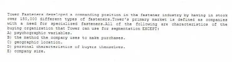 Tower Fasteners developed a commanding position in the fastener industry by having in stock over 150,000 different types of fasteners.Tower's primary market is defined as companies with a need for specialized fasteners.All of the following are characteristics of the buying organization that Tower can use for segmentation EXCEPT:
A) psychographic variables.
B) the method the company uses to make purchases.
C) geographic location.
D) personal characteristics of buyers themselves.
E) company size.