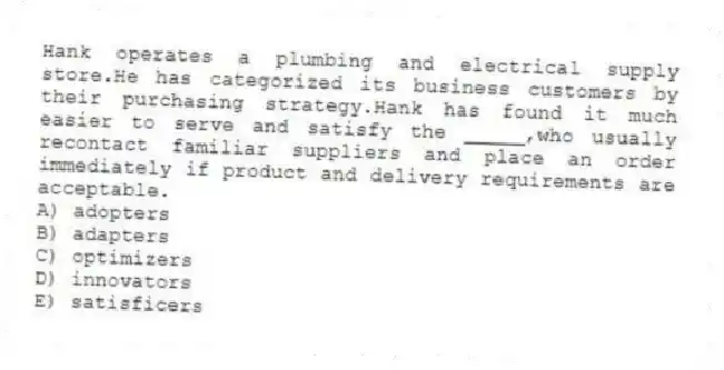 Hank operates a plumbing and electrical supply store.He has categorized its business customers by their purchasing strategy.Hank has found it much easier to serve and satisfy the _____,who usually recontact familiar suppliers and place an order immediately if product and delivery requirements are acceptable.
A) adopters
B) adapters
C) optimizers
D) innovators
E) satisficers