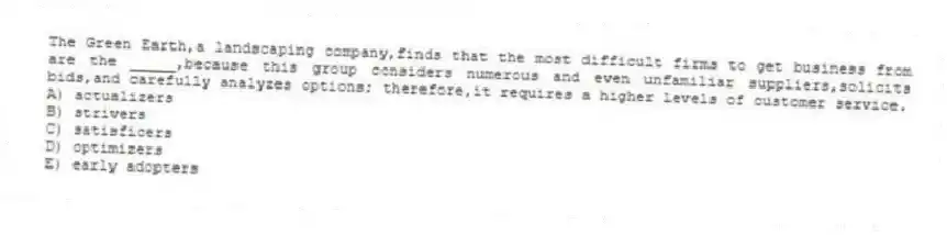The Green Earth,a landscaping company,finds that the most difficult firms to get business from are the _____,because this group considers numerous and even unfamiliar suppliers,solicits bids,and carefully analyzes options; therefore,it requires a higher levels of customer service.
A) actualizers
B) strivers
C) satisficers
D) optimizers
E) early adopters