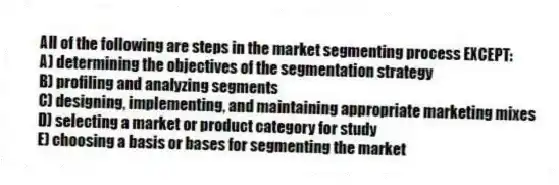 All of the following are steps in the market segmenting process EXCEPT:
A) determining the objectives of the segmentation strategy
B) profiling and analyzing segments
C) designing, implementing, and maintaining appropriate marketing mixes
D) selecting a market or product category for study
E) choosing a basis or bases for segmenting the market