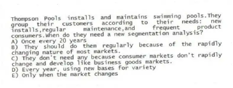 Thompson Pools installs and maintains swimming pools.They group their customers according to their needs: new installs,regular maintenance,and frequent product consumers.When do they need a new segmentation analysis?
A) Once every 20 years
B) They should do them regularly because of the rapidly changing nature of most markets.
C) They don't need any because consumer markets don't rapidly change and develop like business goods markets.
D) Every year, using new bases for variety
E) Only when the market changes