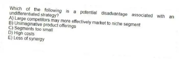 Which of the following is a potential disadvantage associated with an undifferentiated strategy?
A) Large competitors may more effectively market to niche segment
B) Unimaginative product offerings
C) Segments too small
D) High costs
E) Loss of synergy