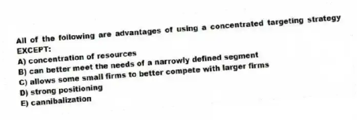All of the following are advantages of using a concentrated targeting strategy EXCEPT:
A) concentration of resources
B) can better meet the needs of a narrowly defined segment
C) allows some small firms to better compete with larger firms
D) strong positioning
E) cannibalization