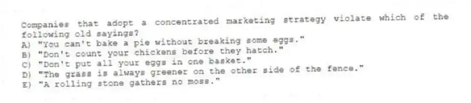 Companies that adopt a concentrated marketing strategy violate which of the following old sayings?
A) "You can't bake a pie without breaking some eggs."
B) "Don't count your chickens before they hatch."
C) "Don't put all your eggs in one basket."
D) "The grass is always greener on the other side of the fence."
E) "A rolling stone gathers no moss."