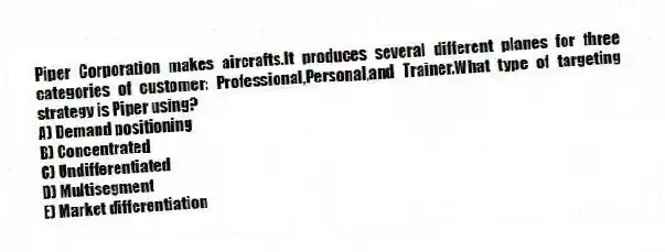 Piper Corporation makes aircrafts.It produces several different planes for three categories of customer: Professional,Personal,and Trainer.What type of targeting strategy is Piper using?
A) Demand positioning
B) Concentrated
C) Undifferentiated
D) Multisegment
E) Market differentiation