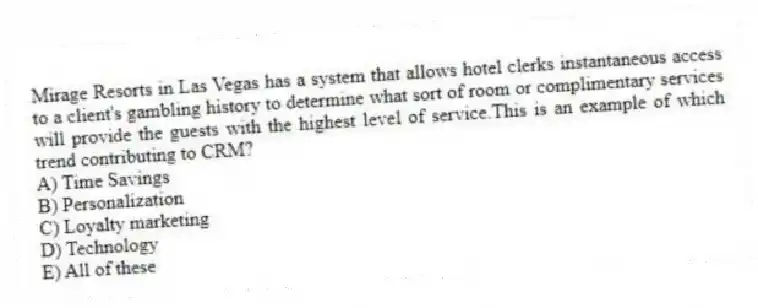 Mirage Resorts in Las Vegas has a system that allows hotel clerks instantaneous access to a client's gambling history to determine what sort of room or complimentary services will provide the guests with the highest level of service.This is an example of which trend contributing to CRM?
A) Time Savings
B) Personalization
C) Loyalty marketing
D) Technology
E) All of these