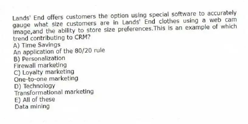 Lands' End offers customers the option using special software to accurately gauge what size customers are in Lands' End clothes using a web cam image,and the ability to store size preferences.This is an example of which trend contributing to CRM?
A) Time Savings
An application of the 80/20 rule
B) Personalization
Firewall marketing
C) Loyalty marketing
One-to-one marketing
D) Technology
Transformational marketing
E) All of these
Data mining
