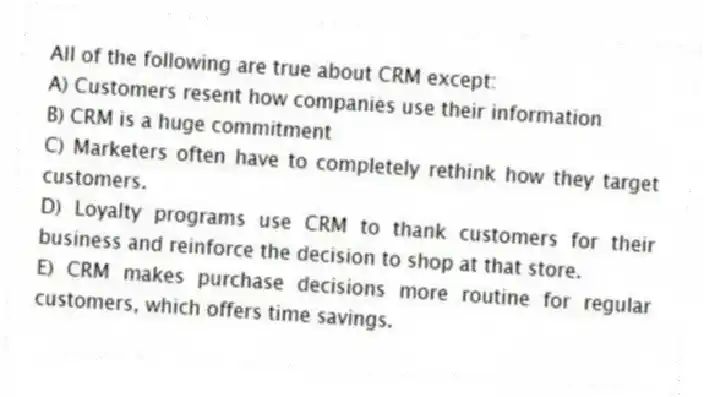 All of the following are true about CRM except:
A) Customers resent how companies use their information
B) CRM is a huge commitment
C) Marketers often have to completely rethink how they target customers.
D) Loyalty programs use CRM to thank customers for their business and reinforce the decision to shop at that store.
E) CRM makes purchase decisions more routine for regular customers, which offers time savings.