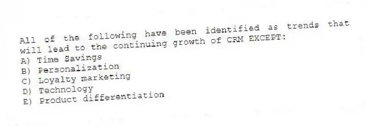 All of the following have been identified as trends that will lead to the continuing growth of CRM EXCEPT:
A) Time Savings
B) Personalization
C) Loyalty marketing
D) Technology
E) Product differentiation
