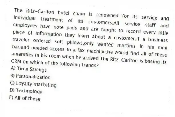 The Ritz-Carlton hotel chain is renowned for its service and individual treatment of its customers.All service staff and employees have note pads and are taught to record every little piece of information they learn about a customer.If a business traveler ordered soft pillows,only wanted martinis in his mini bar,and needed access to a fax machine,he would find all of these amenities in his room when he arrived.The Ritz-Carlton is basing its CRM on which of the following trends?
A) Time Savings
B) Personalization
C) Loyalty marketing
D) Technology
E) All of these