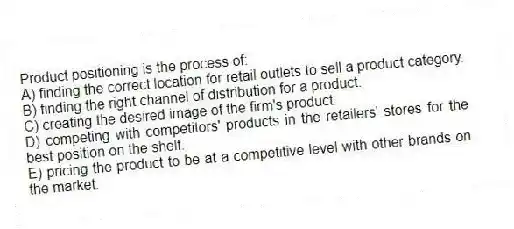 Product positioning is the process of:
A) finding the correct location for retail outlets to sell a product category.
B) finding the right channel of distribution for a product.
C) creating the desired image of the firm's product.
D) competing with competitors' products in the retailers' stores for the best position on the shelf.
E) pricing the product to be at a competitive level with other brands on the market.