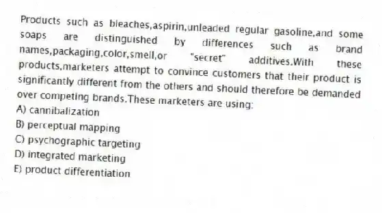 Products such as bleaches,aspirin,unleaded regular gasoline,and some soaps are distinguished by differences such as brand names,packaging,color,smell,or "secret" additives.With these products,marketers attempt to convince customers that their product is significantly different from the others and should therefore be demanded over competing brands.These marketers are using:
A) cannibalization
B) perceptual mapping
C) psychographic targeting
D) integrated marketing
E) product differentiation