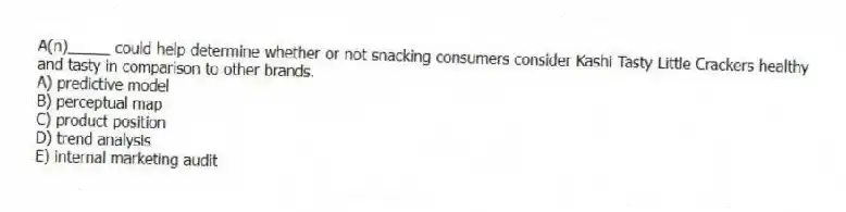 A(n)_____ could help determine whether or not snacking consumers consider Kashi Tasty Little Crackers healthy and tasty in comparison to other brands.
A) predictive model
B) perceptual map
C) product position
D) trend analysis
E) internal marketing audit