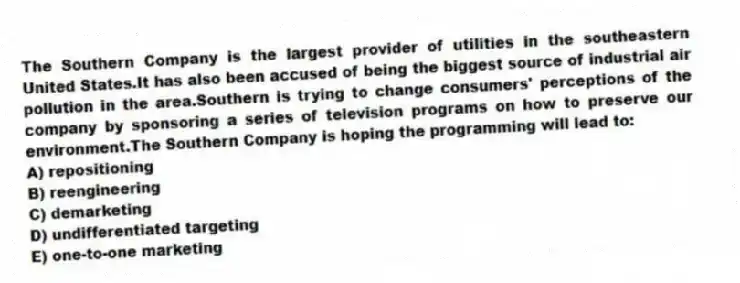 The Southern Company is the largest provider of utilities in the southeastern United States.It has also been accused of being the biggest source of industrial air pollution in the area.Southern is trying to change consumers' perceptions of the company by sponsoring a series of television programs on how to preserve our environment.The Southern Company is hoping the programming will lead to:
A) repositioning
B) reengineering
C) demarketing
D) undifferentiated targeting
E) one-to-one marketing