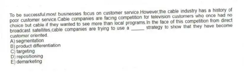 To be successful,most businesses focus on customer service.However,the cable industry has a history of poor customer service.Cable companies are facing competition for television customers who once had no choice but cable if they wanted to see more than local programs.In the face of this competition from direct broadcast satellites,cable companies are trying to use a _____ strategy to show that they have become customer oriented.
A) segmentation
B) product differentiation
C) targeting
D) repositioning
E) demarketing