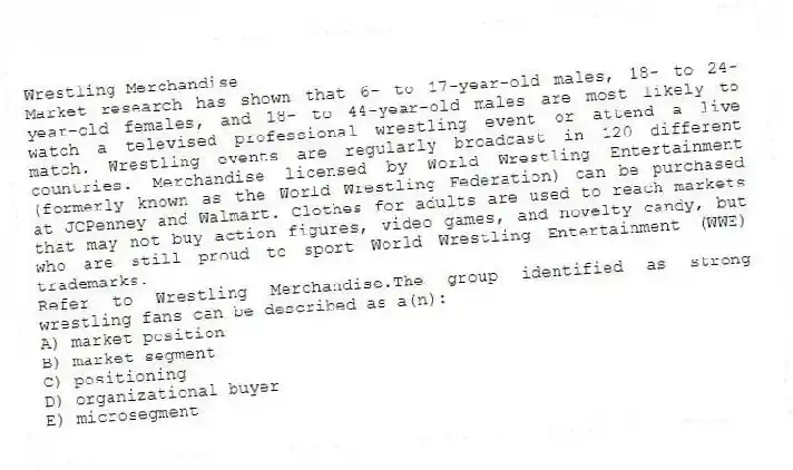 Wrestling Merchandise
Market research has shown that 6- to 17-year-old males, 18- to 24-year-old females, and 18- to 44-year-old males are most likely to watch a televised professional wrestling event or attend a live match. Wrestling events are regularly broadcast in 120 different countries. Merchandise licensed by World Wrestling Entertainment (formerly known as the World Wrestling Federation) can be purchased at JCPenney and Walmart. Clothes for adults are used to reach markets that may not buy action figures, video games, and novelty candy, but who are still proud to sport World Wrestling Entertainment (WWE) trademarks.
-Refer to Wrestling Merchandise.The group identified as strong wrestling fans can be described as a(n):
A) market position
B) market segment
C) positioning
D) organizational buyer
E) microsegment