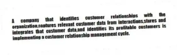 A company that identifies customer relationships with the organization,captures relevant customer data from interactions,stores and integrates that customer data,and identifies its profitable customers is implementing a customer relationship management cycle.