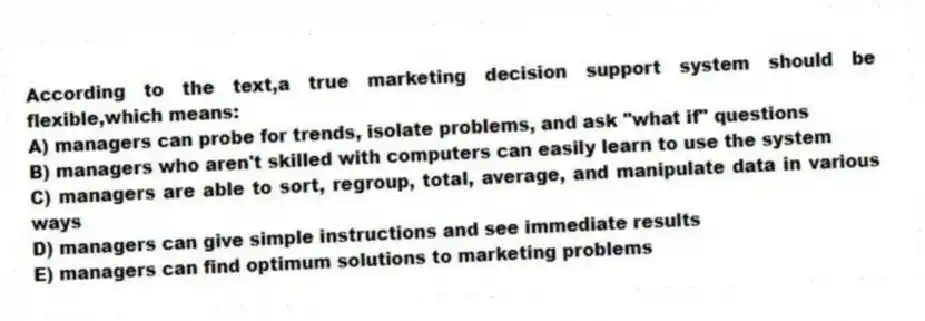 According to the text,a true marketing decision support system should be flexible,which means:
A) managers can probe for trends, isolate problems, and ask "what if" questions
B) managers who aren't skilled with computers can easily learn to use the system
C) managers are able to sort, regroup, total, average, and manipulate data in various ways
D) managers can give simple instructions and see immediate results
E) managers can find optimum solutions to marketing problems